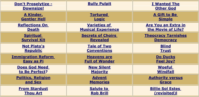Don't Proselytize  - Downsize! Bully Pulpit I Wan ted The Other God A Kinder, Gentler Hell Tortured Logic A Gift to Be Simple Reflections On Death Varieties of Musical Experience Are You an Extra in the Movie of Life? Spiritual Survival Kit Secrets of Choirs Revealed Theocracy Tarnishes Democracy Not Plato's Republic Tale of Two Conventions Blind Trust Immigration Reform Easy as Pi Heavens are Full of Wonder Do Ducks Feel Joy? Does God Need to Be Perfect ? New Silent Majority Woeful Windfall Politics, Religion and Sex Advent Memories Authority versus Grace From Stardust Thou Art Salute to Rob Brill Billie Sol Estes (revisited)l